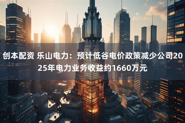 创本配资 乐山电力：预计低谷电价政策减少公司2025年电力业务收益约1660万元