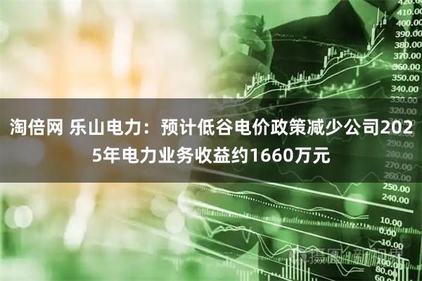 淘倍网 乐山电力：预计低谷电价政策减少公司2025年电力业务收益约1660万元