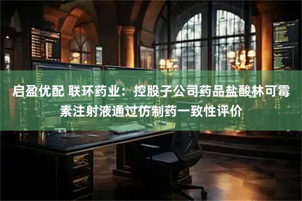 启盈优配 联环药业：控股子公司药品盐酸林可霉素注射液通过仿制药一致性评价
