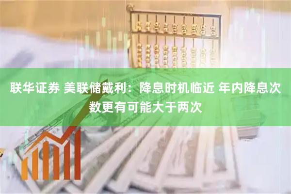 联华证券 美联储戴利：降息时机临近 年内降息次数更有可能大于两次