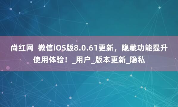 尚红网  微信iOS版8.0.61更新，隐藏功能提升使用体验！_用户_版本更新_隐私