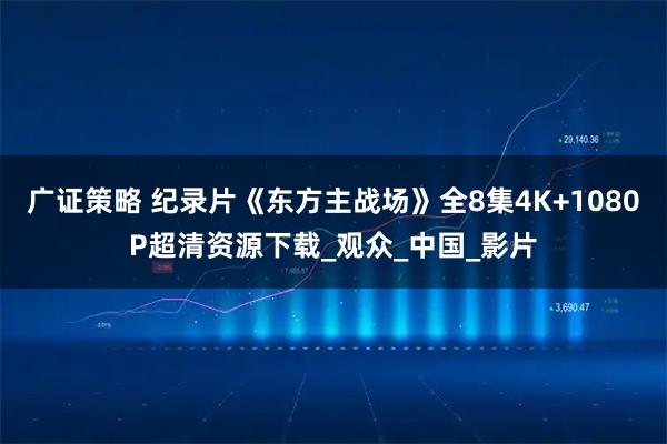 广证策略 纪录片《东方主战场》全8集4K+1080P超清资源下载_观众_中国_影片