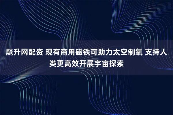飚升网配资 现有商用磁铁可助力太空制氧 支持人类更高效开展宇宙探索