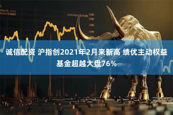 诚信配资 沪指创2021年2月来新高 绩优主动权益基金超越大盘76%