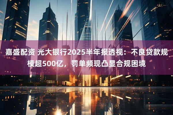 嘉盛配资 光大银行2025半年报透视：不良贷款规模超500亿，罚单频现凸显合规困境