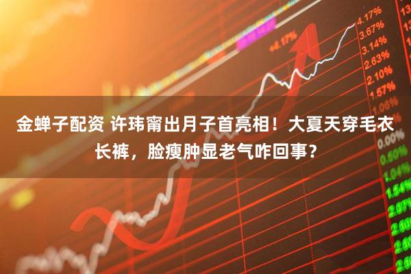 金蝉子配资 许玮甯出月子首亮相！大夏天穿毛衣长裤，脸瘦肿显老气咋回事？