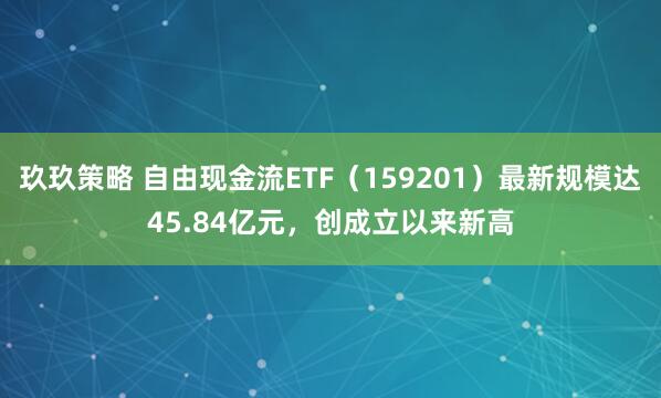玖玖策略 自由现金流ETF（159201）最新规模达45.84亿元，创成立以来新高