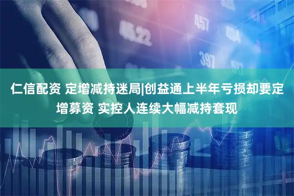 仁信配资 定增减持迷局|创益通上半年亏损却要定增募资 实控人连续大幅减持套现