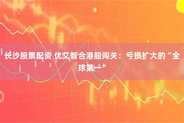 长沙股票配资 优艾智合港股闯关：亏损扩大的“全球第一”