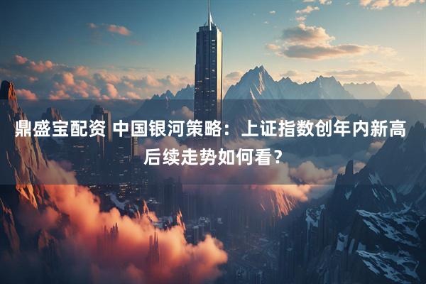 鼎盛宝配资 中国银河策略：上证指数创年内新高 后续走势如何看？