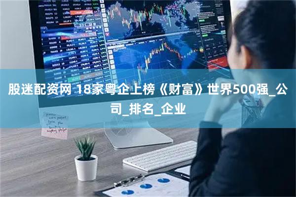 股迷配资网 18家粤企上榜《财富》世界500强_公司_排名_企业