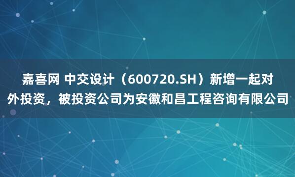 嘉喜网 中交设计（600720.SH）新增一起对外投资，被投资公司为安徽和昌工程咨询有限公司