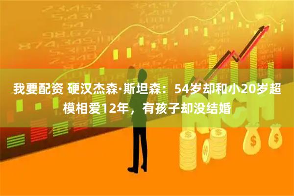 我要配资 硬汉杰森·斯坦森：54岁却和小20岁超模相爱12年，有孩子却没结婚