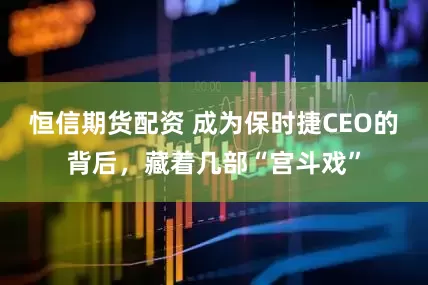 恒信期货配资 成为保时捷CEO的背后，藏着几部“宫斗戏”
