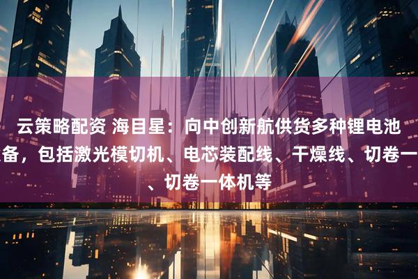 云策略配资 海目星：向中创新航供货多种锂电池工艺设备，包括激光模切机、电芯装配线、干燥线、切卷一体机等