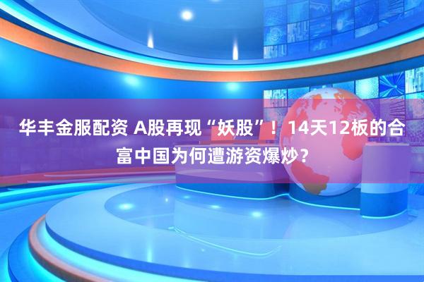 华丰金服配资 A股再现“妖股”！14天12板的合富中国为何遭游资爆炒？