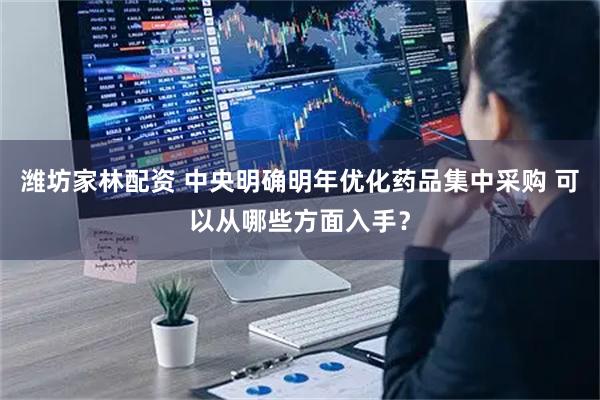 潍坊家林配资 中央明确明年优化药品集中采购 可以从哪些方面入手？